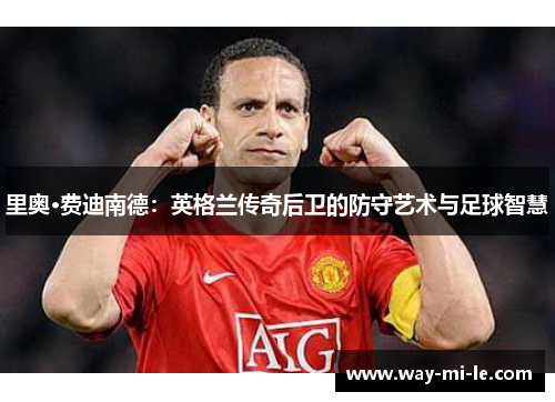 里奥·费迪南德：英格兰传奇后卫的防守艺术与足球智慧
