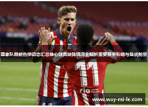 国家队最新伤停动态汇总核心球员缺阵情况全解析重要赛事影响与备战前景