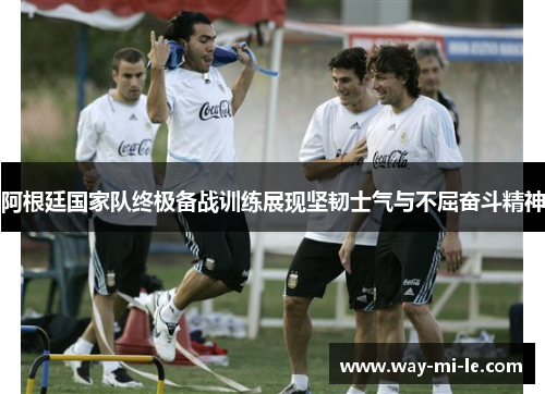 阿根廷国家队终极备战训练展现坚韧士气与不屈奋斗精神
