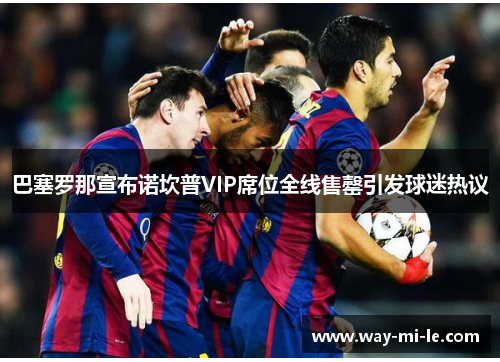巴塞罗那宣布诺坎普VIP席位全线售罄引发球迷热议 巴塞罗那宣布诺坎普VIP席位全线售罄引发球迷热议